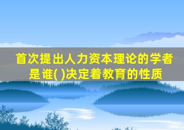 首次提出人力资本理论的学者是谁( )决定着教育的性质